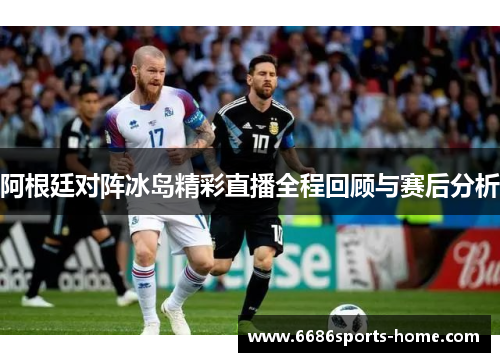 阿根廷对阵冰岛精彩直播全程回顾与赛后分析